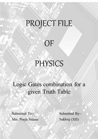 1 | P a g e
PROJECT FILE
OF
PHYSICS
Logic Gates combination for a
given Truth Table
Submitted To:- Submitted By:-
Mrs. Pooja Sidana Sukhtej (XII)
 