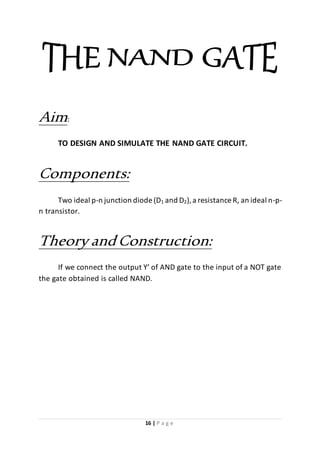 16 | P a g e
Aim:
TO DESIGN AND SIMULATE THE NAND GATE CIRCUIT.
Components:
Two ideal p-n junction diode (D1 and D2),a resistance R, an ideal n-p-
n transistor.
Theory andConstruction:
If we connect the output Y’ of AND gate to the input of a NOT gate
the gate obtained is called NAND.
 