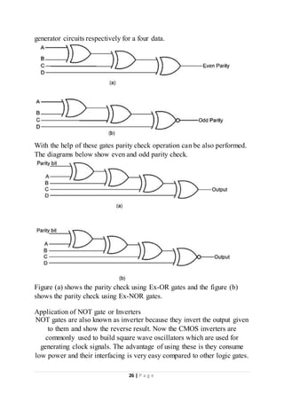 26 | P a g e
generator circuits respectively for a four data.
With the help of these gates parity check operation can be also performed.
The diagrams below show even and odd parity check.
Figure (a) shows the parity check using Ex-OR gates and the figure (b)
shows the parity check using Ex-NOR gates.
Application of NOT gate or Inverters
NOT gates are also known as inverter because they invert the output given
to them and show the reverse result. Now the CMOS inverters are
commonly used to build square wave oscillators which are used for
generating clock signals. The advantage of using these is they consume
low power and their interfacing is very easy compared to other logic gates.
 