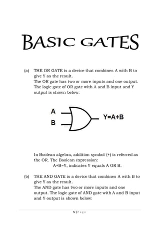 5 | P a g e
(a) THE OR GATE is a device that combines A with B to
give Y as the result.
The OR gate has two or more inputs and one output.
The logic gate of OR gate with A and B input and Y
output is shown below:
In Boolean algebra, addition symbol (+) is referred as
the OR. The Boolean expression:
A+B=Y, indicates Y equals A OR B.
(b) THE AND GATE is a device that combines A with B to
give Y as the result.
The AND gate has two or more inputs and one
output. The logic gate of AND gate with A and B input
and Y output is shown below:
 