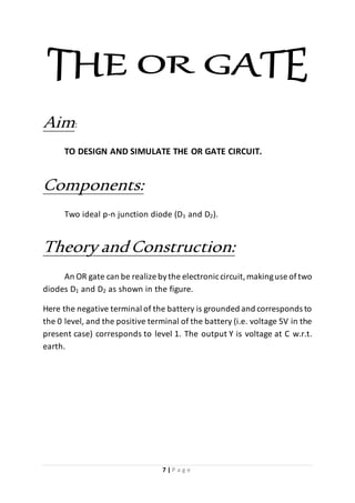 7 | P a g e
Aim:
TO DESIGN AND SIMULATE THE OR GATE CIRCUIT.
Components:
Two ideal p-n junction diode (D1 and D2).
Theory andConstruction:
An OR gate can be realize bythe electroniccircuit,makinguse oftwo
diodes D1 and D2 as shown in the figure.
Here the negative terminal of the battery is grounded and corresponds to
the 0 level, and the positive terminal of the battery (i.e. voltage 5V in the
present case) corresponds to level 1. The output Y is voltage at C w.r.t.
earth.
 