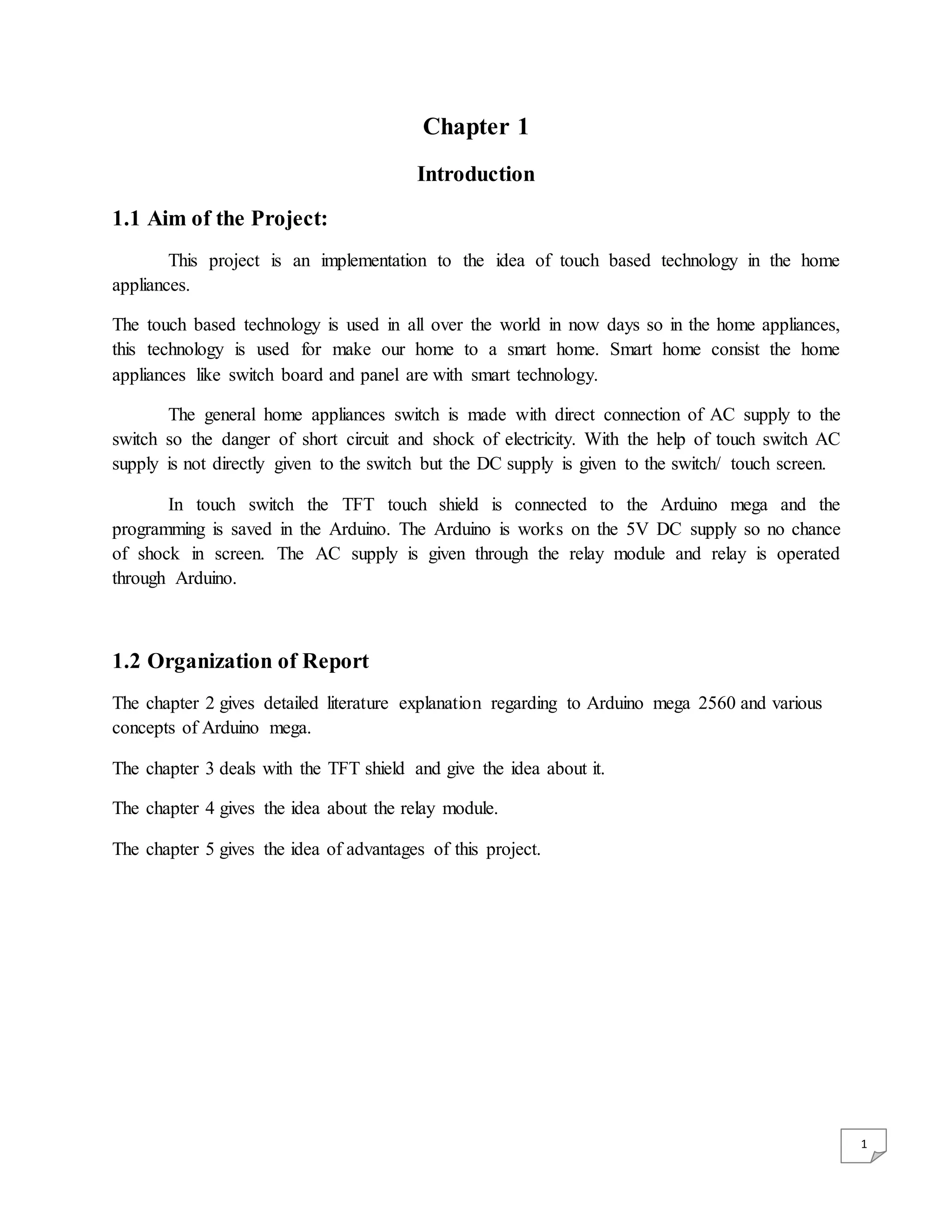 1 Chapter 1 Introduction 1.1 Aim of the Project: This project is an implementation to the idea of touch based technology in the home appliances. The touch based technology is used in all over the world in now days so in the home appliances, this technology is used for make our home to a smart home. Smart home consist the home appliances like switch board and panel are with smart technology. The general home appliances switch is made with direct connection of AC supply to the switch so the danger of short circuit and shock of electricity. With the help of touch switch AC supply is not directly given to the switch but the DC supply is given to the switch/ touch screen. In touch switch the TFT touch shield is connected to the Arduino mega and the programming is saved in the Arduino. The Arduino is works on the 5V DC supply so no chance of shock in screen. The AC supply is given through the relay module and relay is operated through Arduino. 1.2 Organization of Report The chapter 2 gives detailed literature explanation regarding to Arduino mega 2560 and various concepts of Arduino mega. The chapter 3 deals with the TFT shield and give the idea about it. The chapter 4 gives the idea about the relay module. The chapter 5 gives the idea of advantages of this project. 