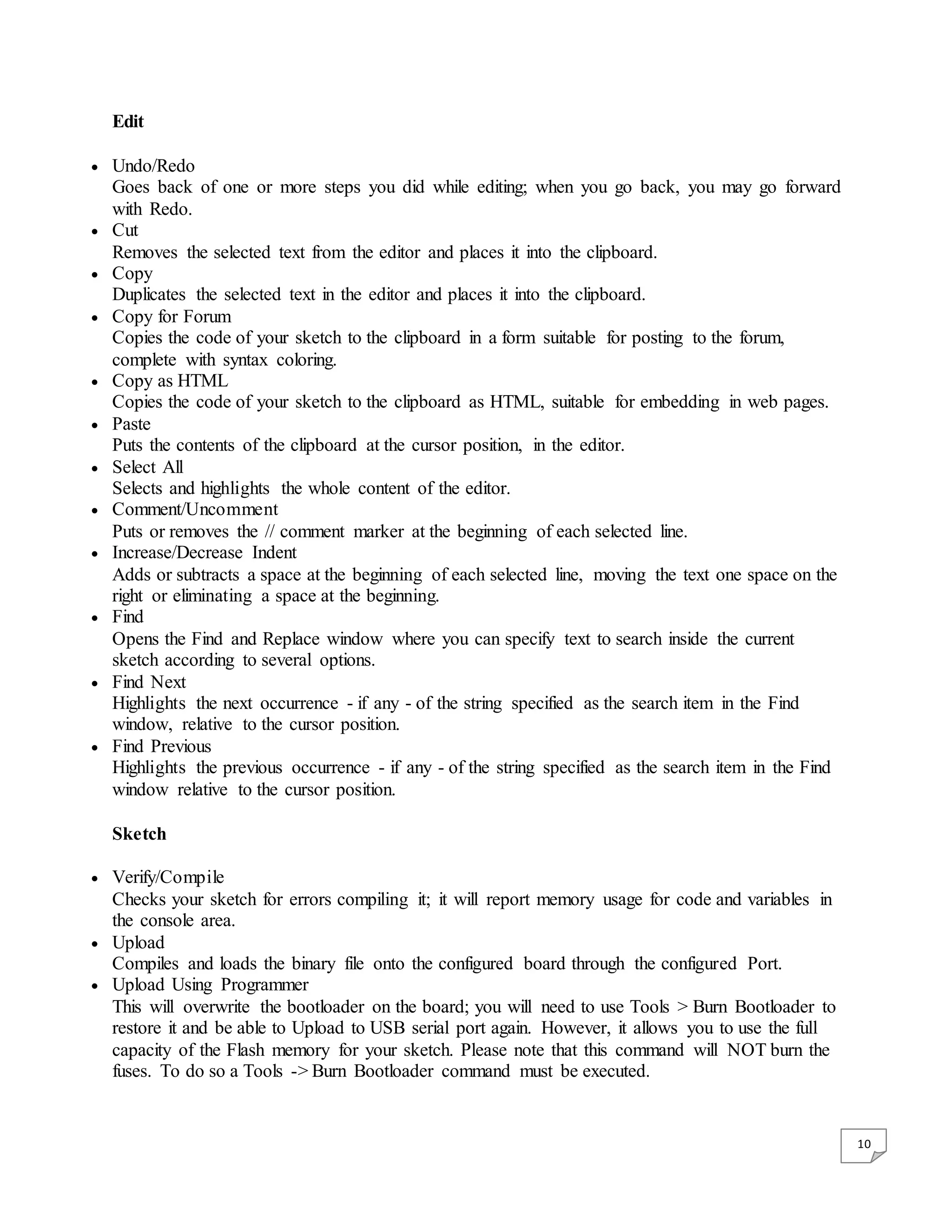 10 Edit  Undo/Redo Goes back of one or more steps you did while editing; when you go back, you may go forward with Redo.  Cut Removes the selected text from the editor and places it into the clipboard.  Copy Duplicates the selected text in the editor and places it into the clipboard.  Copy for Forum Copies the code of your sketch to the clipboard in a form suitable for posting to the forum, complete with syntax coloring.  Copy as HTML Copies the code of your sketch to the clipboard as HTML, suitable for embedding in web pages.  Paste Puts the contents of the clipboard at the cursor position, in the editor.  Select All Selects and highlights the whole content of the editor.  Comment/Uncomment Puts or removes the // comment marker at the beginning of each selected line.  Increase/Decrease Indent Adds or subtracts a space at the beginning of each selected line, moving the text one space on the right or eliminating a space at the beginning.  Find Opens the Find and Replace window where you can specify text to search inside the current sketch according to several options.  Find Next Highlights the next occurrence - if any - of the string specified as the search item in the Find window, relative to the cursor position.  Find Previous Highlights the previous occurrence - if any - of the string specified as the search item in the Find window relative to the cursor position. Sketch  Verify/Compile Checks your sketch for errors compiling it; it will report memory usage for code and variables in the console area.  Upload Compiles and loads the binary file onto the configured board through the configured Port.  Upload Using Programmer This will overwrite the bootloader on the board; you will need to use Tools > Burn Bootloader to restore it and be able to Upload to USB serial port again. However, it allows you to use the full capacity of the Flash memory for your sketch. Please note that this command will NOT burn the fuses. To do so a Tools -> Burn Bootloader command must be executed. 