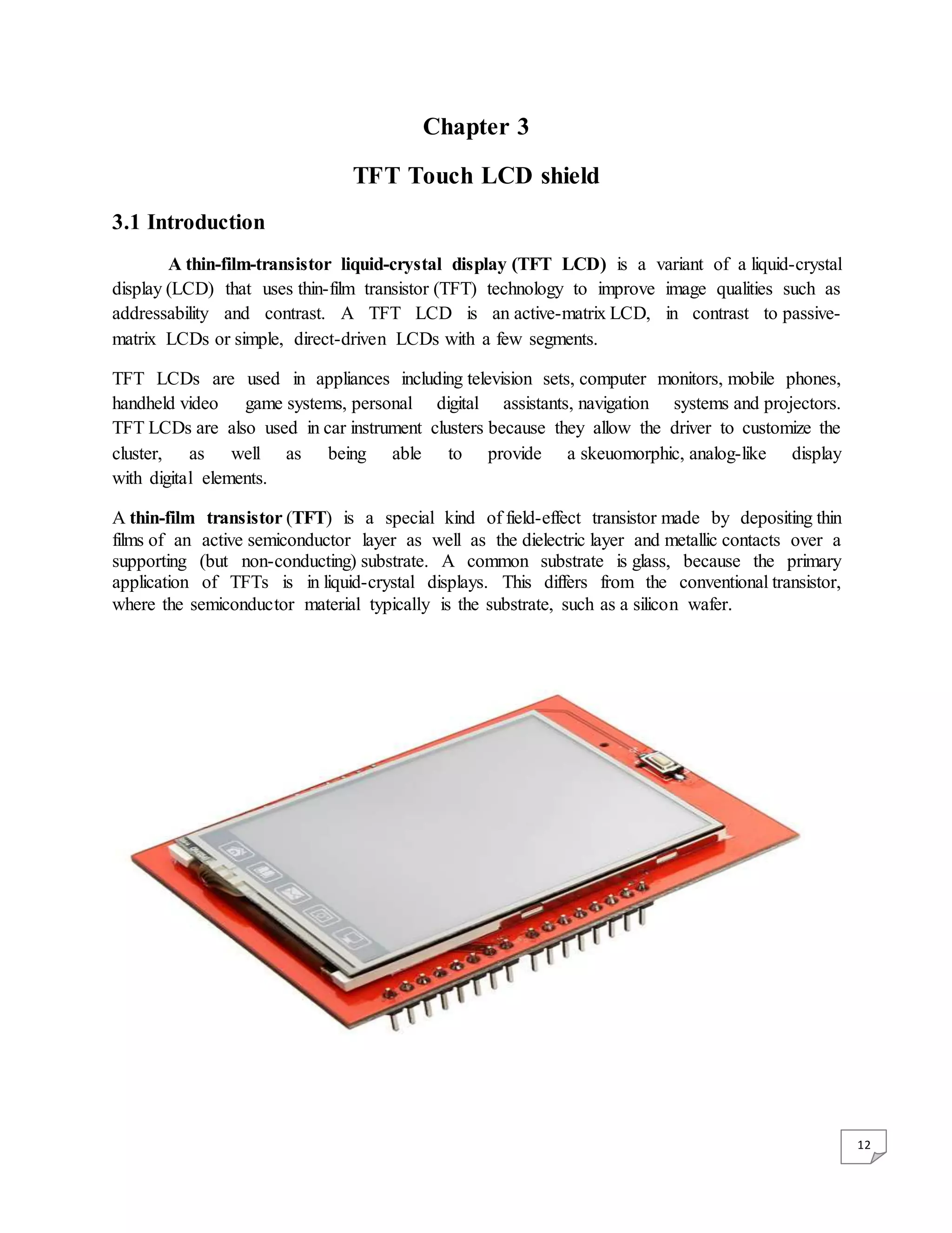 12 Chapter 3 TFT Touch LCD shield 3.1 Introduction A thin-film-transistor liquid-crystal display (TFT LCD) is a variant of a liquid-crystal display (LCD) that uses thin-film transistor (TFT) technology to improve image qualities such as addressability and contrast. A TFT LCD is an active-matrix LCD, in contrast to passive- matrix LCDs or simple, direct-driven LCDs with a few segments. TFT LCDs are used in appliances including television sets, computer monitors, mobile phones, handheld video game systems, personal digital assistants, navigation systems and projectors. TFT LCDs are also used in car instrument clusters because they allow the driver to customize the cluster, as well as being able to provide a skeuomorphic, analog-like display with digital elements. A thin-film transistor (TFT) is a special kind of field-effect transistor made by depositing thin films of an active semiconductor layer as well as the dielectric layer and metallic contacts over a supporting (but non-conducting) substrate. A common substrate is glass, because the primary application of TFTs is in liquid-crystal displays. This differs from the conventional transistor, where the semiconductor material typically is the substrate, such as a silicon wafer. 