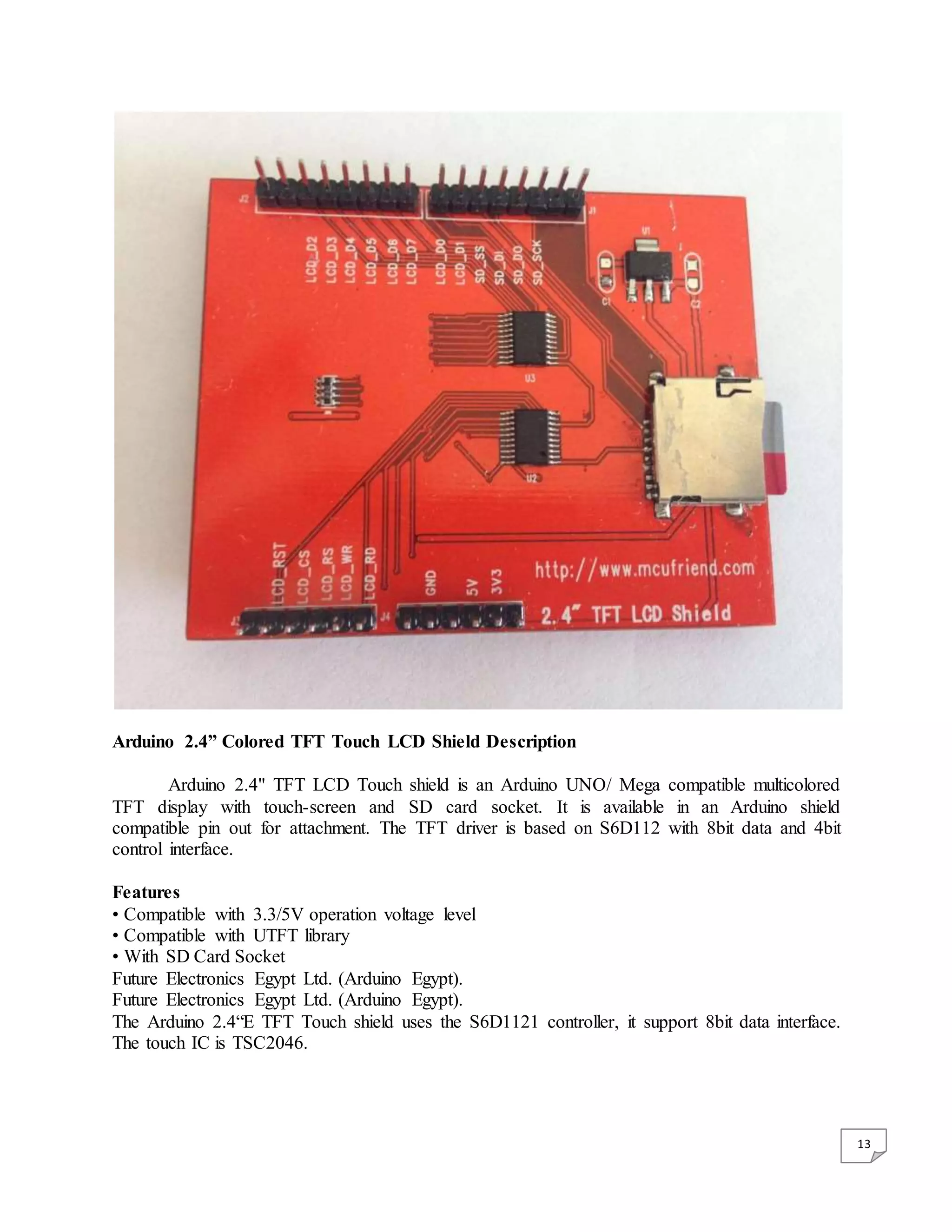 13 Arduino 2.4” Colored TFT Touch LCD Shield Description Arduino 2.4" TFT LCD Touch shield is an Arduino UNO/ Mega compatible multicolored TFT display with touch-screen and SD card socket. It is available in an Arduino shield compatible pin out for attachment. The TFT driver is based on S6D112 with 8bit data and 4bit control interface. Features • Compatible with 3.3/5V operation voltage level • Compatible with UTFT library • With SD Card Socket Future Electronics Egypt Ltd. (Arduino Egypt). Future Electronics Egypt Ltd. (Arduino Egypt). The Arduino 2.4“E TFT Touch shield uses the S6D1121 controller, it support 8bit data interface. The touch IC is TSC2046. 