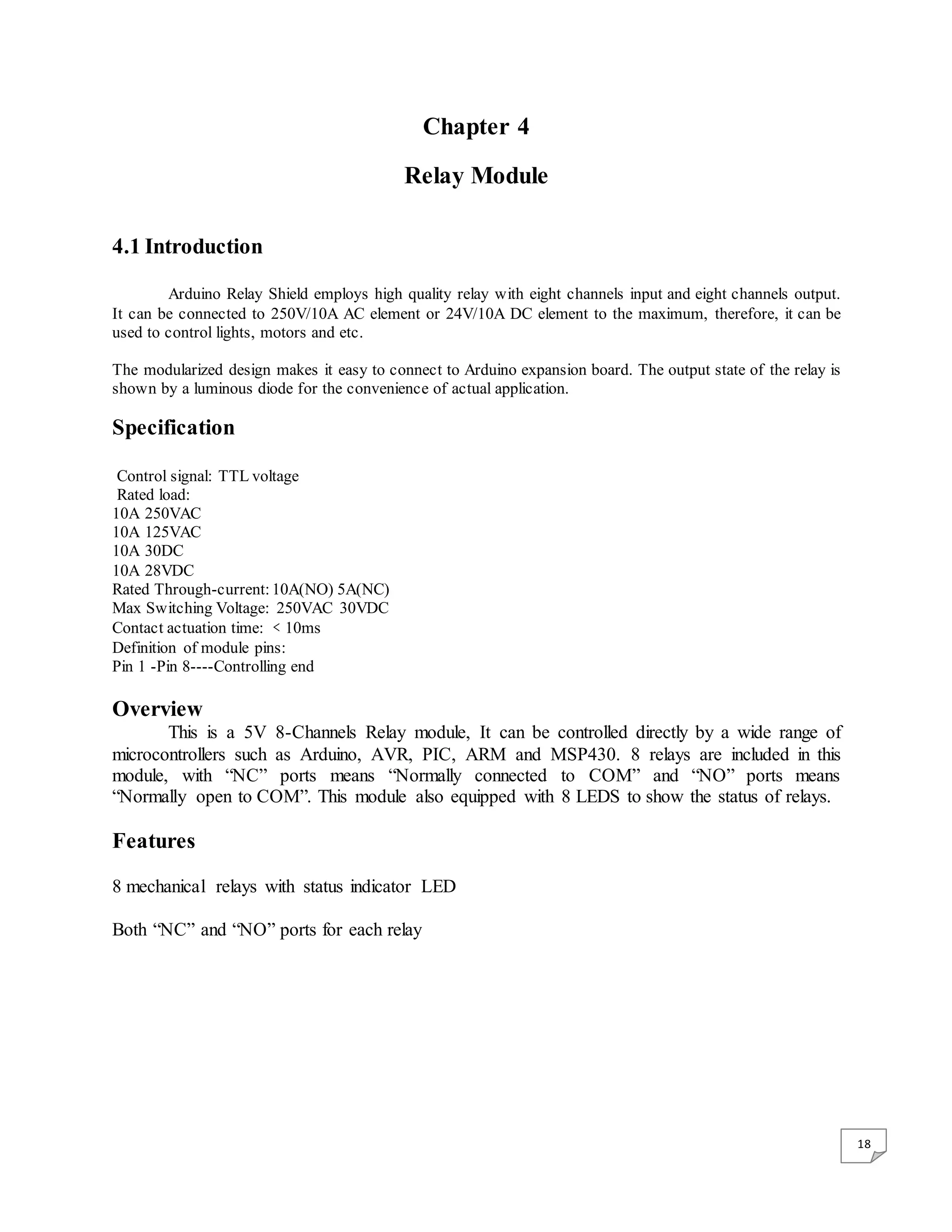 18 Chapter 4 Relay Module 4.1 Introduction Arduino Relay Shield employs high quality relay with eight channels input and eight channels output. It can be connected to 250V/10A AC element or 24V/10A DC element to the maximum, therefore, it can be used to control lights, motors and etc. The modularized design makes it easy to connect to Arduino expansion board. The output state of the relay is shown by a luminous diode for the convenience of actual application. Specification Control signal: TTL voltage Rated load: 10A 250VAC 10A 125VAC 10A 30DC 10A 28VDC Rated Through-current: 10A(NO) 5A(NC) Max Switching Voltage: 250VAC 30VDC Contact actuation time: ﹤10ms Definition of module pins: Pin 1 -Pin 8----Controlling end Overview This is a 5V 8-Channels Relay module, It can be controlled directly by a wide range of microcontrollers such as Arduino, AVR, PIC, ARM and MSP430. 8 relays are included in this module, with “NC” ports means “Normally connected to COM” and “NO” ports means “Normally open to COM”. This module also equipped with 8 LEDS to show the status of relays. Features 8 mechanical relays with status indicator LED Both “NC” and “NO” ports for each relay 