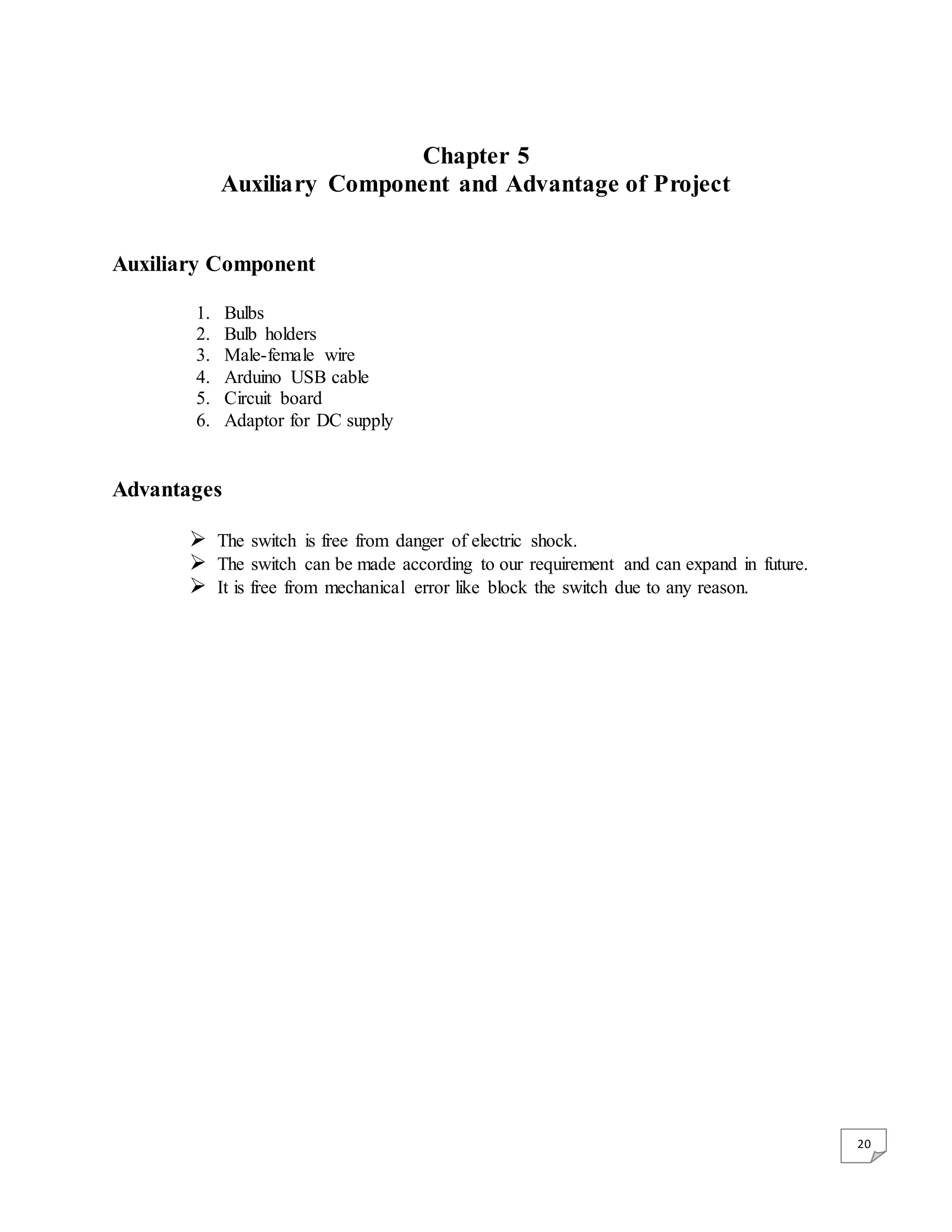 20 Chapter 5 Auxiliary Component and Advantage of Project Auxiliary Component 1. Bulbs 2. Bulb holders 3. Male-female wire 4. Arduino USB cable 5. Circuit board 6. Adaptor for DC supply Advantages  The switch is free from danger of electric shock.  The switch can be made according to our requirement and can expand in future.  It is free from mechanical error like block the switch due to any reason. 