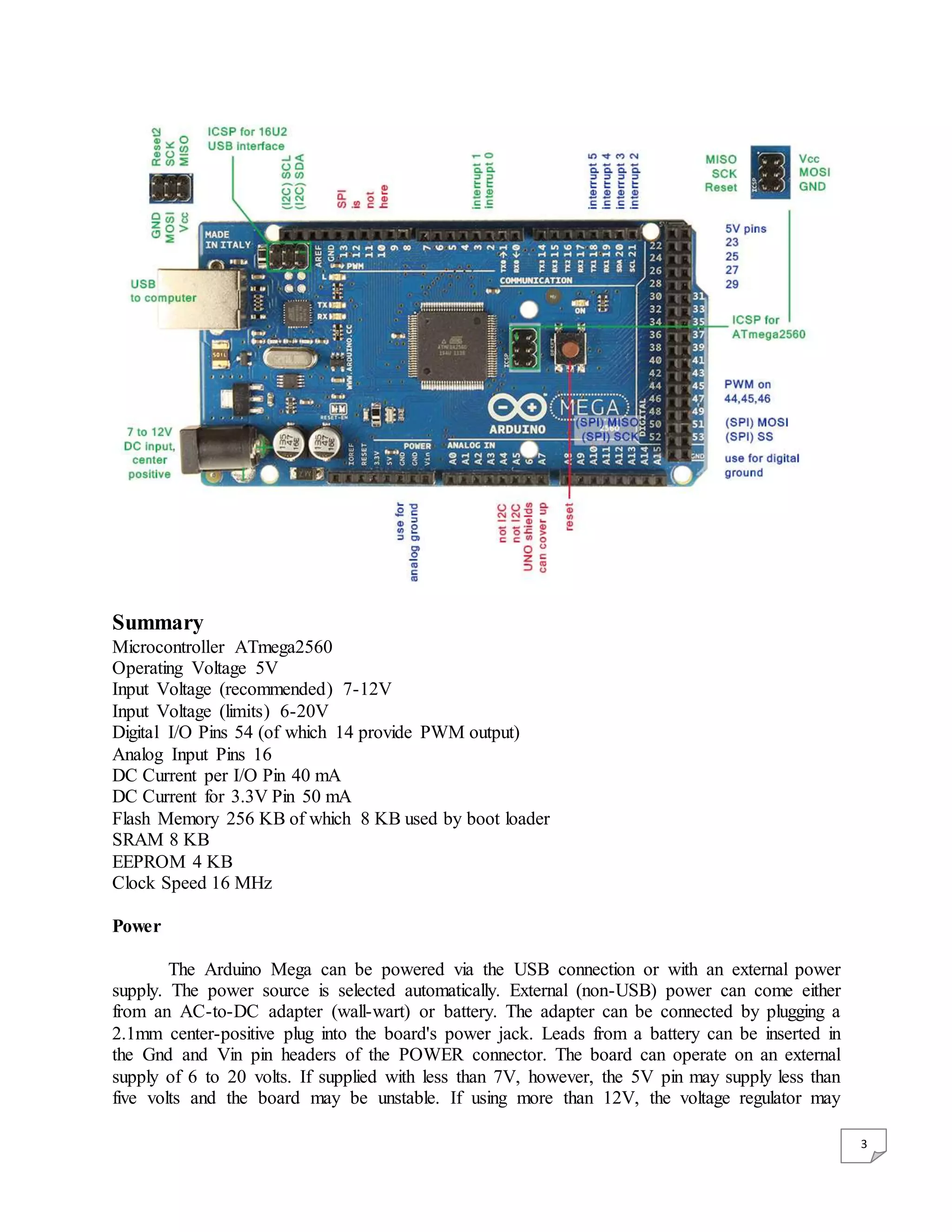 3 Summary Microcontroller ATmega2560 Operating Voltage 5V Input Voltage (recommended) 7-12V Input Voltage (limits) 6-20V Digital I/O Pins 54 (of which 14 provide PWM output) Analog Input Pins 16 DC Current per I/O Pin 40 mA DC Current for 3.3V Pin 50 mA Flash Memory 256 KB of which 8 KB used by boot loader SRAM 8 KB EEPROM 4 KB Clock Speed 16 MHz Power The Arduino Mega can be powered via the USB connection or with an external power supply. The power source is selected automatically. External (non-USB) power can come either from an AC-to-DC adapter (wall-wart) or battery. The adapter can be connected by plugging a 2.1mm center-positive plug into the board's power jack. Leads from a battery can be inserted in the Gnd and Vin pin headers of the POWER connector. The board can operate on an external supply of 6 to 20 volts. If supplied with less than 7V, however, the 5V pin may supply less than five volts and the board may be unstable. If using more than 12V, the voltage regulator may 