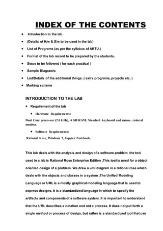 INDEX OF THE CONTENTS
 Introduction to the lab.
 (Details of H/w & S/w to be used in the lab)
 List of Programs (as per the syllabus of AKTU.)
 Format of the lab record to be prepared by the students.
 Steps to be followed ( for each practical )
 Sample Diagram/s
 List/Details of the additional things. ( extra programs, projects etc. )
 Marking scheme
INTRODUCTION TO THE LAB
 Requirement of the lab
 Hardware Requirements:
Dual Core processor (2.0 GHz), 4 GB RAM, Standard keyboard and mouse, colored
monitor.
 Software Requirements:
Rational Rose, Windows 7, Jupyter Notebook.
This lab deals with the analysis and design of a software problem .the tool
used in a lab is Rational Rose Enterprise Edition .This tool is used for a object
oriented design of a problem. We draw a uml diagram in a rational rose which
deals with the objects and classes in a system .The Unified Modeling
Language or UML is a mostly graphical modeling language that is used to
express designs. It is a standardized language in which to specify the
artifacts and components of a software system. It is important to understand
that the UML describes a notation and not a process. It does not put forth a
single method or process of design, but rather is a standardized tool that can
 