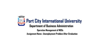 Operation Management of NGOs
Port City International University
Department of Business Administration
Assignment Name : Unemployment Problem After Graduation
 