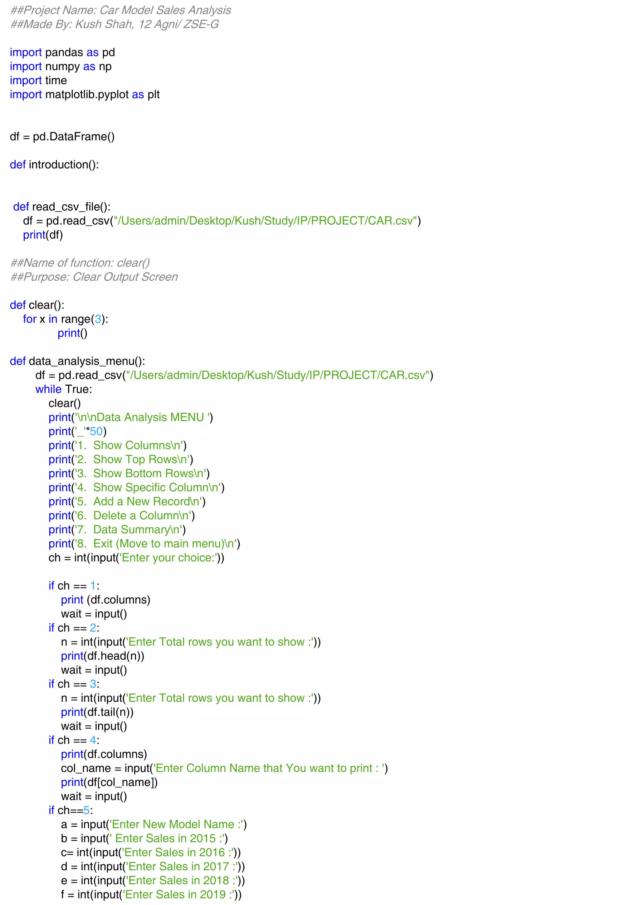 ##Project Name: Car Model Sales Analysis
##Made By: Kush Shah, 12 Agni/ ZSE-G
import pandas as pd
import numpy as np
import time
import matplotlib.pyplot as plt
df = pd.DataFrame()
def introduction():
def read_csv_file():
df = pd.read_csv("/Users/admin/Desktop/Kush/Study/IP/PROJECT/CAR.csv")
print(df)
##Name of function: clear()
##Purpose: Clear Output Screen
def clear():
for x in range(3):
print()
def data_analysis_menu():
df = pd.read_csv("/Users/admin/Desktop/Kush/Study/IP/PROJECT/CAR.csv")
while True:
clear()
print('nnData Analysis MENU ')
print('_'*50)
print('1. Show Columnsn')
print('2. Show Top Rowsn')
print('3. Show Bottom Rowsn')
print('4. Show Specific Columnn')
print('5. Add a New Recordn')
print('6. Delete a Columnn')
print('7. Data Summaryn')
print('8. Exit (Move to main menu)n')
ch = int(input('Enter your choice:'))
if ch == 1:
print (df.columns)
wait = input()
if ch == 2:
n = int(input('Enter Total rows you want to show :'))
print(df.head(n))
wait = input()
if ch == 3:
n = int(input('Enter Total rows you want to show :'))
print(df.tail(n))
wait = input()
if ch == 4:
print(df.columns)
col_name = input('Enter Column Name that You want to print : ')
print(df[col_name])
wait = input()
if ch==5:
a = input('Enter New Model Name :')
b = input(' Enter Sales in 2015 :')
c= int(input('Enter Sales in 2016 :'))
d = int(input('Enter Sales in 2017 :'))
e = int(input('Enter Sales in 2018 :'))
f = int(input('Enter Sales in 2019 :'))
 