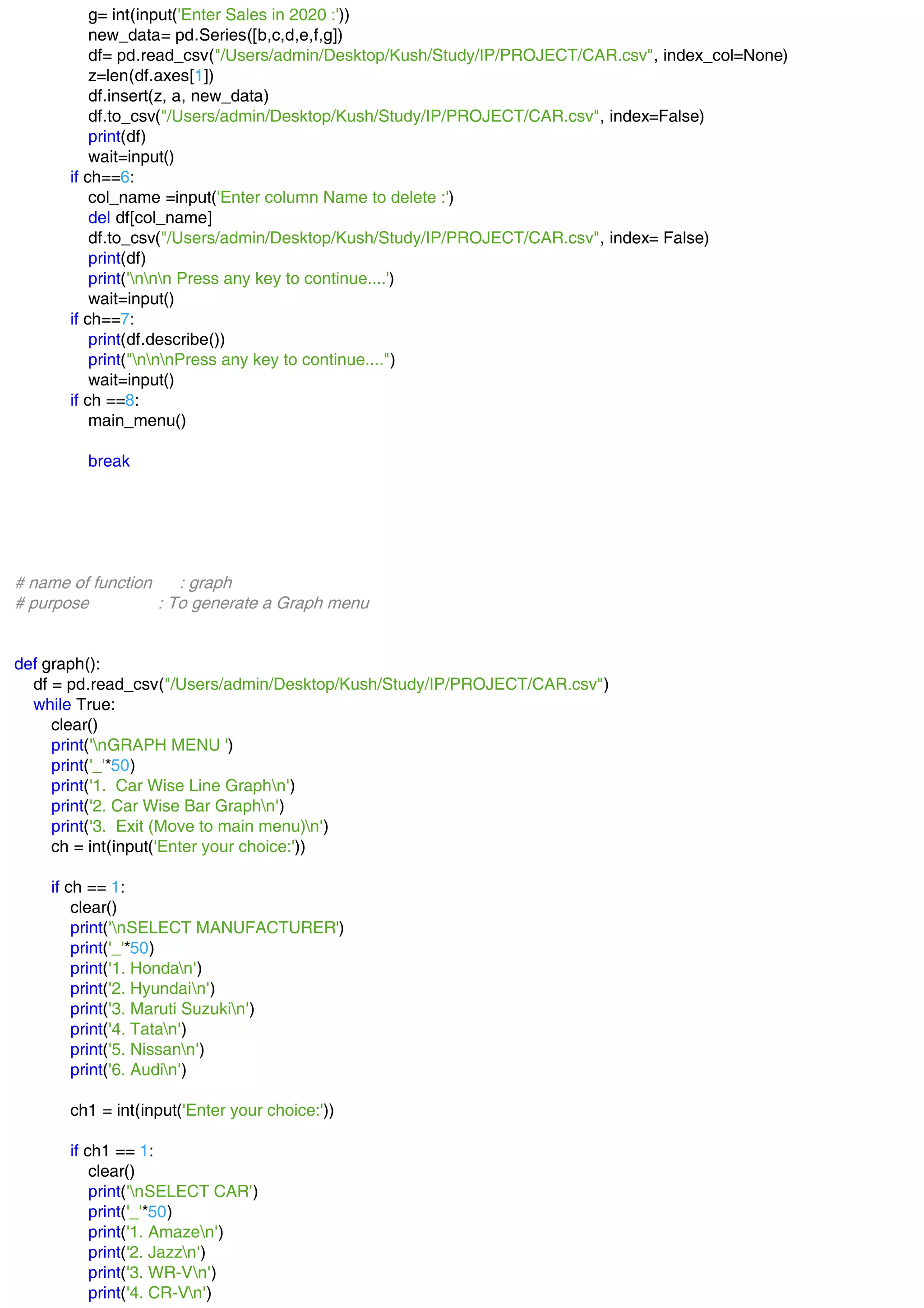 g= int(input('Enter Sales in 2020 :'))
new_data= pd.Series([b,c,d,e,f,g])
df= pd.read_csv("/Users/admin/Desktop/Kush/Study/IP/PROJECT/CAR.csv", index_col=None)
z=len(df.axes[1])
df.insert(z, a, new_data)
df.to_csv("/Users/admin/Desktop/Kush/Study/IP/PROJECT/CAR.csv", index=False)
print(df)
wait=input()
if ch==6:
col_name =input('Enter column Name to delete :')
del df[col_name]
df.to_csv("/Users/admin/Desktop/Kush/Study/IP/PROJECT/CAR.csv", index= False)
print(df)
print('nnn Press any key to continue....')
wait=input()
if ch==7:
print(df.describe())
print("nnnPress any key to continue....")
wait=input()
if ch ==8:
main_menu()
break
# name of function : graph
# purpose : To generate a Graph menu
def graph():
df = pd.read_csv("/Users/admin/Desktop/Kush/Study/IP/PROJECT/CAR.csv")
while True:
clear()
print('nGRAPH MENU ')
print('_'*50)
print('1. Car Wise Line Graphn')
print('2. Car Wise Bar Graphn')
print('3. Exit (Move to main menu)n')
ch = int(input('Enter your choice:'))
if ch == 1:
clear()
print('nSELECT MANUFACTURER')
print('_'*50)
print('1. Hondan')
print('2. Hyundain')
print('3. Maruti Suzukin')
print('4. Tatan')
print('5. Nissann')
print('6. Audin')
ch1 = int(input('Enter your choice:'))
if ch1 == 1:
clear()
print('nSELECT CAR')
print('_'*50)
print('1. Amazen')
print('2. Jazzn')
print('3. WR-Vn')
print('4. CR-Vn')
 