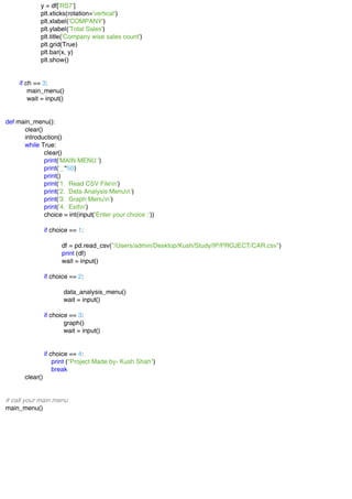 y = df['RS7']
plt.xticks(rotation='vertical')
plt.xlabel('COMPANY')
plt.ylabel('Total Sales')
plt.title('Company wise sales count')
plt.grid(True)
plt.bar(x, y)
plt.show()
if ch == 3:
main_menu()
wait = input()
def main_menu():
clear()
introduction()
while True:
clear()
print('MAIN MENU ')
print('_'*50)
print()
print('1. Read CSV Filen')
print('2. Data Analysis Menun')
print('3. Graph Menun')
print('4. Exitn')
choice = int(input('Enter your choice :'))
if choice == 1:
df = pd.read_csv("/Users/admin/Desktop/Kush/Study/IP/PROJECT/CAR.csv")
print (df)
wait = input()
if choice == 2:
data_analysis_menu()
wait = input()
if choice == 3:
graph()
wait = input()
if choice == 4:
print ("Project Made by- Kush Shah")
break
clear()
# call your main menu
main_menu()
 