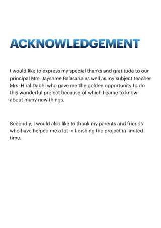 ACKNOWLEDGEMENT
I would like to express my special thanks and gratitude to our
principal Mrs. Jayshree Balasaria as well as my subject teacher
Mrs. Hiral Dabhi who gave me the golden opportunity to do
this wonderful project because of which I came to know
about many new things.
Secondly, I would also like to thank my parents and friends
who have helped me a lot in finishing the project in limited
time.
 