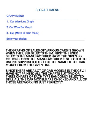 3. GRAPH MENU
THE GRAPHS OF SALES OF VARIOUS CARS IS SHOWN
WHEN THE USER SELECTS THEM. FIRST THE USER
SELECTS THE MANUFACTURER FROM THE GIVEN SIX
OPTIONS. ONCE THE MANUFACTURER IS SELECTED, THE
USER IS SUPPOSED TO SELECT THE NAME OF THE CAR
MODEL FROM THE GIVEN LIST.
SINCE THERE ARE A LOT OF CAR MODELS IN THE CSV, I
HAVE NOT PRINTED ALL THE CHARTS BUT TWO OR
THREE CHARTS OF EACH TYPE RANDOMLY SELECTED.
STILL ALL THE CAR MODELS ARE CHECKED AND ALL OF
THOSE ARE WORKING JUST PERFECTLY.
 