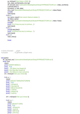 g= int(input('Enter Sales in 2020 :'))
new_data= pd.Series([b,c,d,e,f,g])
df= pd.read_csv("/Users/admin/Desktop/Kush/Study/IP/PROJECT/CAR.csv", index_col=None)
z=len(df.axes[1])
df.insert(z, a, new_data)
df.to_csv("/Users/admin/Desktop/Kush/Study/IP/PROJECT/CAR.csv", index=False)
print(df)
wait=input()
if ch==6:
col_name =input('Enter column Name to delete :')
del df[col_name]
df.to_csv("/Users/admin/Desktop/Kush/Study/IP/PROJECT/CAR.csv", index= False)
print(df)
print('nnn Press any key to continue....')
wait=input()
if ch==7:
print(df.describe())
print("nnnPress any key to continue....")
wait=input()
if ch ==8:
main_menu()
break
# name of function : graph
# purpose : To generate a Graph menu
def graph():
df = pd.read_csv("/Users/admin/Desktop/Kush/Study/IP/PROJECT/CAR.csv")
while True:
clear()
print('nGRAPH MENU ')
print('_'*50)
print('1. Car Wise Line Graphn')
print('2. Car Wise Bar Graphn')
print('3. Exit (Move to main menu)n')
ch = int(input('Enter your choice:'))
if ch == 1:
clear()
print('nSELECT MANUFACTURER')
print('_'*50)
print('1. Hondan')
print('2. Hyundain')
print('3. Maruti Suzukin')
print('4. Tatan')
print('5. Nissann')
print('6. Audin')
ch1 = int(input('Enter your choice:'))
if ch1 == 1:
clear()
print('nSELECT CAR')
print('_'*50)
print('1. Amazen')
print('2. Jazzn')
print('3. WR-Vn')
print('4. CR-Vn')
 