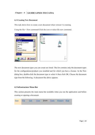 Page | 10
Chapter – 4 GUIDE LINES TO CATIA
4.1 Creating New Document
This task shows how to create a new document when version 5 is running.
Using the file > New command Click the icon or select file new command.
The new document types you can create are listed. The list contains only the document types
for the configurations/products you installed and for which you have a license. In the New
dialog box, double-click the document type or select it then click OK. Choose the document
type from the following. A document like above appears.
4.2 Infrastructure Menu Bar
This section presents the main menu bar available when you run the application and before
creating or opening a document.
Start File Edit View Insert Tools Window Help
 