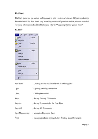 Page | 11
4.2.1 Start
The Start menu is a navigation tool intended to help you toggle between different workshops.
The contents of the Start menu vary according to the configurations and/or products installed.
For more information about the Start menu, refer to "Accessing the Navigation Tools".
4.2.2 File
New from : Creating a New Document from an Existing One
Open : Opening Existing Documents
Close : Closing Documents
Save : Saving Existing Documents
Save As : Saving Documents for the First Time
Save All : Saving All Documents
Save Management : Managing Document Save
Print : Customizing Print Settings before Printing Your Documents
 