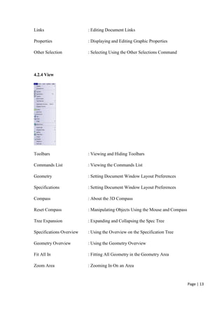 Page | 13
Links : Editing Document Links
Properties : Displaying and Editing Graphic Properties
Other Selection : Selecting Using the Other Selections Command
4.2.4 View
Toolbars : Viewing and Hiding Toolbars
Commands List : Viewing the Commands List
Geometry : Setting Document Window Layout Preferences
Specifications : Setting Document Window Layout Preferences
Compass : About the 3D Compass
Reset Compass : Manipulating Objects Using the Mouse and Compass
Tree Expansion : Expanding and Collapsing the Spec Tree
Specifications Overview : Using the Overview on the Specification Tree
Geometry Overview : Using the Geometry Overview
Fit All In : Fitting All Geometry in the Geometry Area
Zoom Area : Zooming In On an Area
 