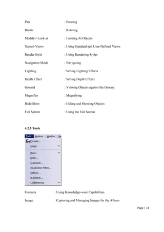 Page | 14
Pan : Panning
Rotate : Rotating
Modify->Look at : Looking At Objects
Named Views : Using Standard and User-Defined Views
Render Style : Using Rendering Styles
Navigation Mode : Navigating
Lighting : Setting Lighting Effects
Depth Effect : Setting Depth Effects
Ground : Viewing Objects against the Ground
Magnifier : Magnifying
Hide/Show : Hiding and Showing Objects
Full Screen : Using the Full Screen
4.2.5 Tools
Formula : Using Knowledge-ware Capabilities
Image : Capturing and Managing Images for the Album
 