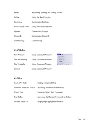 Page | 15
Macro : Recording, Running and Editing Macros
Utility : Using the Batch Monitor
Customize : Customizing Toolbars
Visualization Filters : Using Visualization Filters
Options : Customizing Settings
Standards : Customizing Standards
Conferencing : Conferencing
4.2.6 Window
New Window : Using Document Windows
Tile Horizontally : Using Document Windows
Tile Vertically : Using Document Windows
Cascade : Using Document Windows
4.2.7 Help
CATIA V5 Help : Getting Contextual Help
Contents, Index and Search : Accessing the Online Help Library
What's This : Using the What's This Command
User Galaxy : Accessing the Dassault Systems User Galaxy
About CATIA V5 : Displaying Copyright Information
 