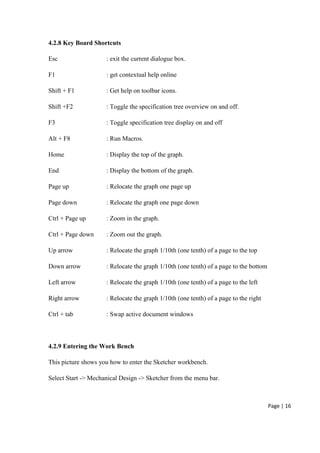 Page | 16
4.2.8 Key Board Shortcuts
Esc : exit the current dialogue box.
F1 : get contextual help online
Shift + F1 : Get help on toolbar icons.
Shift +F2 : Toggle the specification tree overview on and off.
F3 : Toggle specification tree display on and off
Alt + F8 : Run Macros.
Home : Display the top of the graph.
End : Display the bottom of the graph.
Page up : Relocate the graph one page up
Page down : Relocate the graph one page down
Ctrl + Page up : Zoom in the graph.
Ctrl + Page down : Zoom out the graph.
Up arrow : Relocate the graph 1/10th (one tenth) of a page to the top
Down arrow : Relocate the graph 1/10th (one tenth) of a page to the bottom
Left arrow : Relocate the graph 1/10th (one tenth) of a page to the left
Right arrow : Relocate the graph 1/10th (one tenth) of a page to the right
Ctrl + tab : Swap active document windows
4.2.9 Entering the Work Bench
This picture shows you how to enter the Sketcher workbench.
Select Start -> Mechanical Design -> Sketcher from the menu bar.
 