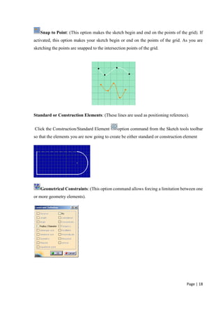 Page | 18
Snap to Point: (This option makes the sketch begin and end on the points of the grid). If
activated, this option makes your sketch begin or end on the points of the grid. As you are
sketching the points are snapped to the intersection points of the grid.
Standard or Construction Elements: (These lines are used as positioning reference).
Click the Construction/Standard Element option command from the Sketch tools toolbar
so that the elements you are now going to create be either standard or construction element
Geometrical Constraints: (This option command allows forcing a limitation between one
or more geometry elements).
 