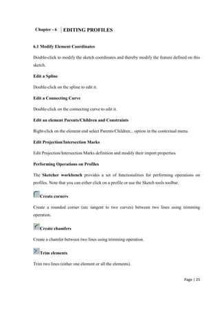 Page | 25
Chapter - 6 EDITING PROFILES
6.1 Modify Element Coordinates
Double-click to modify the sketch coordinates and thereby modify the feature defined on this
sketch.
Edit a Spline
Double-click on the spline to edit it.
Edit a Connecting Curve
Double-click on the connecting curve to edit it.
Edit an element Parents/Children and Constraints
Right-click on the element end select Parents/Children... option in the contextual menu.
Edit Projection/Intersection Marks
Edit Projection/Intersection Marks definition and modify their import properties.
Performing Operations on Profiles
The Sketcher workbench provides a set of functionalities for performing operations on
profiles. Note that you can either click on a profile or use the Sketch tools toolbar.
Create corners
Create a rounded corner (arc tangent to two curves) between two lines using trimming
operation.
Create chamfers
Create a chamfer between two lines using trimming operation.
Trim elements
Trim two lines (either one element or all the elements)
 