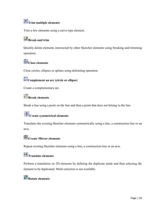 Page | 26
Trim multiple elements
Trim a few elements using a curve type element.
Break and trim
Quickly delete elements intersected by other Sketcher elements using breaking and trimming
operation.
Close elements
Close circles, ellipses or splines using delimiting operation.
Complement an arc (circle or ellipse)
Create a complementary arc.
Break elements
Break a line using a point on the line and then a point that does not belong to the line.
Create symmetrical elements
Translates the existing Sketcher elements symmetrically using a line, a construction line or an
axis.
Create Mirror elements
Repeat existing Sketcher elements using a line, a construction line or an axis.
Translate elements
Perform a translation on 2D elements by defining the duplicate mode and then selecting the
element to be duplicated. Multi-selection is not available.
Rotate elements
 