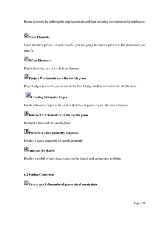 Page | 27
Rotate elements by defining the duplicate mode and then selecting the element to be duplicated.
Scale Elements
Scale an entire profile. In other words, you are going to resize a profile to the dimension you
specify.
Offset Elements
Duplicate a line, arc or circle type element.
Project 3D elements onto the sketch plane
Project edges (elements you select in the Part Design workbench) onto the sketch plane.
Creating Silhouette Edges
Create silhouette edges to be used in sketches as geometry or reference elements.
Intersect 3D elements with the sketch plane
Intersect a face and the sketch plane.
Perform a quick geometry diagnosis
Display a quick diagnosis of sketch geometry.
Analyze the sketch
Display a global or individual status on the sketch and correct any problem.
6.2 Setting Constrains
Create quick dimensional/geometrical constraints
 