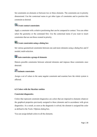 Page | 28
Set constraints on elements or between two or three elements. The constraints are in priority
dimensional. Use the contextual menu to get other types of constraints and to position this
constraint as desired.
Create contact constraints
Apply a constraint with a relative positioning that can be compared to contact. You can either
select the geometry or the command first. Use the contextual menu if you want to insert
constraints that are not those created in priority.
Create constraints using a dialog box
Set various geometrical constraints between one and more elements using a dialog box and if
needed, multi-selection.
Auto constrain a group of elements
Detects possible constraints between selected elements and imposes these constraints once
detected.
Animate constraints
Assign a set of values to the same angular constraint and examine how the whole system is
affected.
6.3 Colors with the Sketcher entities
Constraint diagnostics
Colors that represent constraint diagnostics are colors that are imposed to elements whatever
the graphical properties previously assigned to these elements and in accordance with given
diagnostics. As a result, as soon as the diagnostic is solved, the element is assigned the color
as defined in the Tools->Options dialog box.
You can assign default colors to all the elements.
 