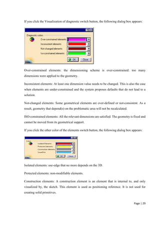 Page | 29
If you click the Visualization of diagnostic switch button, the following dialog box appears:
Over-constrained elements: the dimensioning scheme is over-constrained: too many
dimensions were applied to the geometry.
Inconsistent elements: At least one dimension value needs to be changed. This is also the case
when elements are under-constrained and the system proposes defaults that do not lead to a
solution.
Not-changed elements: Some geometrical elements are over-defined or not-consistent. As a
result, geometry that depend(s) on the problematic area will not be recalculated.
ISO-constrained elements: All the relevant dimensions are satisfied. The geometry is fixed and
cannot be moved from its geometrical support.
If you click the other color of the elements switch button, the following dialog box appears:
Isolated elements: use-edge that no more depends on the 3D.
Protected elements: non-modifiable elements.
Construction elements: A construction element is an element that is internal to, and only
visualized by, the sketch. This element is used as positioning reference. It is not used for
creating solid primitives.
 