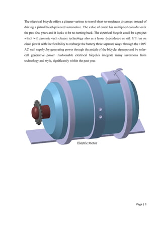 Page | 3
The electrical bicycle offers a cleaner various to travel short-to-moderate distances instead of
driving a patrol/diesel-powered automotive. The value of crude has multiplied consider over
the past few years and it looks to be no turning back. The electrical bicycle could be a project
which will promote each cleaner technology also as a lesser dependence on oil. It’ll run on
clean power with the flexibility to recharge the battery three separate ways: through the 120V
AC wall supply, by generating power through the pedals of the bicycle, dynamo and by solar-
cell generative power. Fashionable electrical bicycles integrate many inventions from
technology and style, significantly within the past year.
 