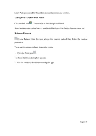 Page | 30
Smart Pick: colors used for Smart Pick assistant elements and symbols.
Exiting from Sketcher Work Bench
Click the Exit icon . You are now in Part Design workbench.
If this is not the case, select Start -> Mechanical Design -> Part Design from the menu bar.
Reference Elements
Create Points: Click this icon, choose the creation method then define the required
parameters.
These are the various methods for creating points:
1. Click the Point icon .
The Point Definition dialog box appears.
2. Use the combo to choose the desired point type.
 