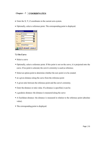 Page | 31
Chapter – 7 COORDINATES
 Enter the X, Y, Z coordinates in the current axis-system.
 Optionally, select a reference point. The corresponding point is displayed.
7.1 On Curve
 Select a curve
 Optionally, select a reference point. If this point is not on the curve, it is projected onto the
curve. If no point is selected, the curve's extremity is used as reference.
 Select an option point to determine whether the new point is to be created:
 at a given distance along the curve from the reference point
 A given ratio between the reference point and the curve's extremity.
 Enter the distance or ratio value. If a distance is specified, it can be:
 a geodesic distance: the distance is measured along the curve
 A Euclidean distance: the distance is measured in relation to the reference point (absolute
value).
 The corresponding point is displayed.
 