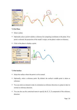 Page | 32
7.2 On Plane
 Select a plane.
 Optionally select a point to define a reference for computing coordinates in the plane. If no
point is selected, the projection of the model’s origin, on the plane is taken as reference.
 Click in the plane to display a point.
7.3 On Surface
 Select the surface where the point is to be created.
 Optionally, select a reference point. By default, the surface's middle point is taken as
reference.
 You can select an element to take its orientation as reference direction or a plane to take its
normal as reference direction.
 You can also use the contextual menu to specify the X, Y, Z components of the reference
direction.
 