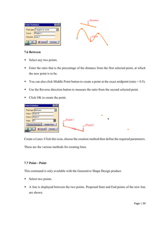 Page | 34
7.6 Between
 Select any two points.
 Enter the ratio that is the percentage of the distance from the first selected point, at which
the new point is to be.
 You can also click Middle Point button to create a point at the exact midpoint (ratio = 0.5).
 Use the Reverse direction button to measure the ratio from the second selected point.
 Click OK to create the point.
Create a Lines: Click this icon, choose the creation method then define the required parameters.
These are the various methods for creating lines.
7.7 Point - Point
This command is only available with the Generative Shape Design product.
 Select two points.
 A line is displayed between the two points. Proposed Start and End points of the new line
are shown.
 