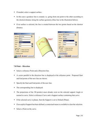 Page | 35
 If needed, select a support surface.
 In this case a geodesic line is created, i.e. going from one point to the other according to
the shortest distance along the surface geometry (blue line in the illustration below).
 If no surface is selected, the line is created between the two points based on the shortest
distance.
7.8 Point – Direction
 Select a reference Point and a Direction line.
 A vector parallel to the direction line is displayed at the reference point. Proposed Start
and End points of the new line are shown.
 Specify the Start and End points of the new line.
 The corresponding line is displayed.
 The projections of the 3D point(s) must already exist on the selected support Angle or
normal to curve. Select a reference Curve and a Support surface containing that curve.
 If the selected curve is planar, then the Support is set to Default (Plane).
 If an explicit Support has been defined, a contextual menu is available to clear the selection.
 Select a Point on the curve.
 