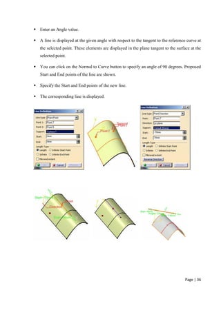 Page | 36
 Enter an Angle value.
 A line is displayed at the given angle with respect to the tangent to the reference curve at
the selected point. These elements are displayed in the plane tangent to the surface at the
selected point.
 You can click on the Normal to Curve button to specify an angle of 90 degrees. Proposed
Start and End points of the line are shown.
 Specify the Start and End points of the new line.
 The corresponding line is displayed.
 
