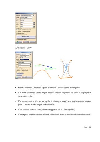 Page | 37
7.9 Tangent - Curve
 Select a reference Curve and a point or another Curve to define the tangency.
 If a point is selected (mono-tangent mode): a vector tangent to the curve is displayed at
the selected point.
 If a second curve is selected (or a point in bi-tangent mode), you need to select a support
plane. The line will be tangent to both curves.
 If the selected curve is a line, then the Support is set to Default (Plane).
 If an explicit Support has been defined, a contextual menu is available to clear the selection.
 