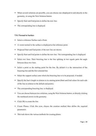 Page | 38
 When several solutions are possible, you can choose one (displayed in red) directly in the
geometry, or using the Next Solution button.
 Specify Start and End points to define the new line.
 The corresponding line is displayed.
7.9.1 Normal to Surface
 Select a reference Surface and a Point.
 A vector normal to the surface is displayed at the reference point.
 Proposed Start and End points of the new line are shown.
 Specify Start and End points to define the new line. The corresponding line is displayed.
 Select two lines. Their bisecting line is the line splitting in two equals parts the angle
between these two lines.
 Select a point as the starting point for the line. By default it is the intersection of the
bisecting line and the first selected line.
 Select the support surface onto which the bisecting line is to be projected, if needed.
 Specify the line's length in relation to its starting point (Start and End values for each side
of the line in relation to the default end points).
 The corresponding bisecting line, is displayed.
 You can choose between two solutions, using the Next Solution button, or directly clicking
the numbered arrows in the geometry.
 Click OK to create the line.
 Create Planes: Click this icon, choose the creation method then define the required
parameters.
 This task shows the various methods for creating planes.
 