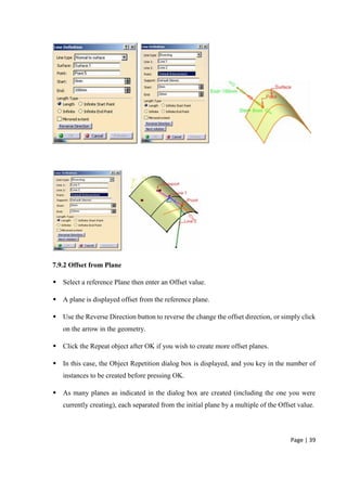 Page | 39
7.9.2 Offset from Plane
 Select a reference Plane then enter an Offset value.
 A plane is displayed offset from the reference plane.
 Use the Reverse Direction button to reverse the change the offset direction, or simply click
on the arrow in the geometry.
 Click the Repeat object after OK if you wish to create more offset planes.
 In this case, the Object Repetition dialog box is displayed, and you key in the number of
instances to be created before pressing OK.
 As many planes as indicated in the dialog box are created (including the one you were
currently creating), each separated from the initial plane by a multiple of the Offset value.
 