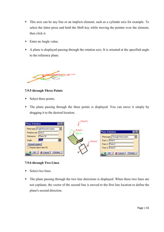 Page | 41
 This axis can be any line or an implicit element, such as a cylinder axis for example. To
select the latter press and hold the Shift key while moving the pointer over the element,
then click it.
 Enter an Angle value.
 A plane is displayed passing through the rotation axis. It is oriented at the specified angle
to the reference plane.
7.9.5 through Three Points
 Select three points.
 The plane passing through the three points is displayed. You can move it simply by
dragging it to the desired location.
7.9.6 through Two Lines
 Select two lines.
 The plane passing through the two line directions is displayed. When these two lines are
not coplanar, the vector of the second line is moved to the first line location to define the
plane's second direction.
 