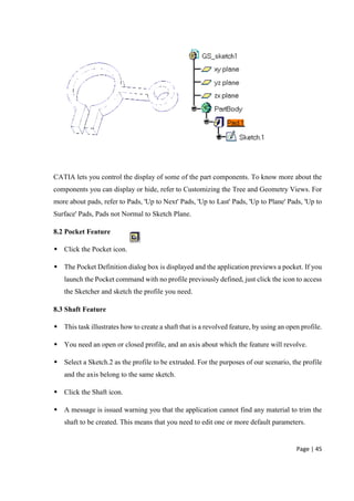 Page | 45
CATIA lets you control the display of some of the part components. To know more about the
components you can display or hide, refer to Customizing the Tree and Geometry Views. For
more about pads, refer to Pads, 'Up to Next' Pads, 'Up to Last' Pads, 'Up to Plane' Pads, 'Up to
Surface' Pads, Pads not Normal to Sketch Plane.
8.2 Pocket Feature
 Click the Pocket icon.
 The Pocket Definition dialog box is displayed and the application previews a pocket. If you
launch the Pocket command with no profile previously defined, just click the icon to access
the Sketcher and sketch the profile you need.
8.3 Shaft Feature
 This task illustrates how to create a shaft that is a revolved feature, by using an open profile.
 You need an open or closed profile, and an axis about which the feature will revolve.
 Select a Sketch.2 as the profile to be extruded. For the purposes of our scenario, the profile
and the axis belong to the same sketch.
 Click the Shaft icon.
 A message is issued warning you that the application cannot find any material to trim the
shaft to be created. This means that you need to edit one or more default parameters.
 