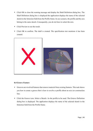 Page | 46
 Click OK to close the warning message and display the Shaft Definition dialog box. The
Shaft Definition dialog box is displayed the application displays the name of the selected
sketch in the Selection field from the Profile frame. In our scenario, the profile and the axis
belong to the same sketch. Consequently, you do not have to select the axis.
 Click Preview to see the result.
 Click OK to confirm. The shaft is created. The specification tree mentions it has been
created.
8.4 Groove Feature
 Grooves are revolved features that remove material from existing features. This task shows
you how to create a groove that is how to revolve a profile about an axis (or construction
line.
 Click the Groove icon. Select a Sketch. As the profile to be used. The Groove Definition
dialog box is displayed. The application displays the name of the selected sketch in the
Selection field from the Profile frame.
 