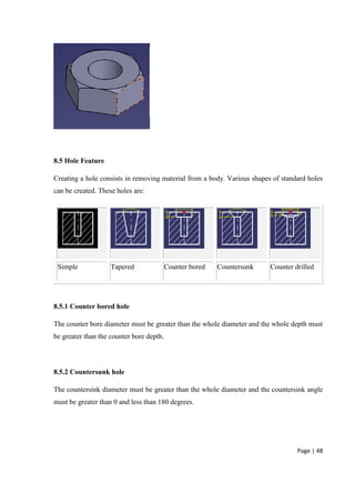Page | 48
8.5 Hole Feature
Creating a hole consists in removing material from a body. Various shapes of standard holes
can be created. These holes are:
Simple Tapered Counter bored Countersunk Counter drilled
8.5.1 Counter bored hole
The counter bore diameter must be greater than the whole diameter and the whole depth must
be greater than the counter bore depth.
8.5.2 Countersunk hole
The countersink diameter must be greater than the whole diameter and the countersink angle
must be greater than 0 and less than 180 degrees.
 