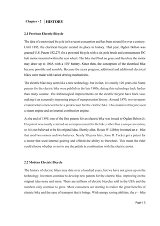 Page | 5
Chapter - 2 HISTORY
2.1 Previous Electric Bicycle
The idea of a motorized bicycle isn't a recent conception and has been around for over a century.
Until 1895, the electrical bicycle created its place in history. That year, Ogden Bolton was
granted U.S. Patent 552,271 for a powered bicycle with a six-pole brush and commentator DC
hub motor mounted within the rear wheel. The bike itself had no gears and therefore the motor
may draw up to 100A with a 10V battery. Since then, the conception of the electrical bike
became possible and sensible. Because the years progress, additional and additional electrical
bikes were made with varied driving mechanisms.
The electric bike may seem like a new technology, but in fact, it is nearly 120 years old. Some
patents for the electric bike were publish in the late 1800s, dating this technology back further
than many assume. The technological improvements on the electric bicycle have been vast,
making it an extremely interesting piece of transportation history. Around 1870, two inventors
created what is believed to be a predecessor for the electric bike. This motorized bicycle used
a steam engine and an internal combustion engine.
At the end of 1895, one of the first patents for an electric bike was issued to Ogden Bolton Jr.
His patent was mostly centered on an improvement for the bike, rather than a unique invention,
so it is not believed to be his original idea. Shortly after, Hosea W. Libbey invented an e - bike
that used two motors and two batteries. Nearly 50 years later, Jesse D. Tucker got a patent for
a motor that used internal gearing and offered the ability to freewheel. This mean the rider
could choose whether or not to use the pedals in combination with the electric motor.
2.2 Modern Electric Bicycle
The history of electric bikes may date over a hundred years, but we have not given up on the
technology. Inventors continue to develop new patents for the electric bike, improving on the
original idea more and more. There are millions of electric bicycles sold in the USA and the
numbers only continue to grow. More consumers are starting to realize the great benefits of
electric bike and the ease of transport that it brings. With energy saving abilities, the e – bike
 