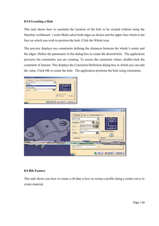 Page | 50
8.5.4 Locating a Hole
This task shows how to constrain the location of the hole to be created without using the
Sketcher workbench `s tools Multi-select both edges as shown and the upper face which is the
face on which you wish to position the hole. Click the Whole icon.
The preview displays two constraints defining the distances between the whole’s center and
the edges. Define the parameters in the dialog box to create the desired hole. The application
previews the constraints you are creating. To access the constraint values, double-click the
constraint of interest. This displays the Constraint Definition dialog box in which you can edit
the value. Click OK to create the hole. The application positions the hole using constraints.
8.6 Rib Feature
This task shows you how to create a rib that is how to sweep a profile along a center curve to
create material.
 
