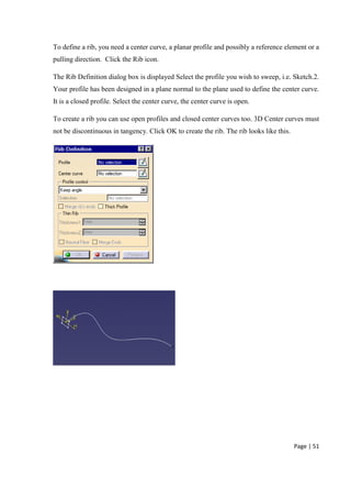 Page | 51
To define a rib, you need a center curve, a planar profile and possibly a reference element or a
pulling direction. Click the Rib icon.
The Rib Definition dialog box is displayed Select the profile you wish to sweep, i.e. Sketch.2.
Your profile has been designed in a plane normal to the plane used to define the center curve.
It is a closed profile. Select the center curve, the center curve is open.
To create a rib you can use open profiles and closed center curves too. 3D Center curves must
not be discontinuous in tangency. Click OK to create the rib. The rib looks like this.
 