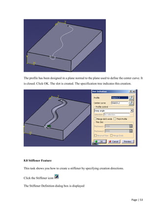 Page | 53
The profile has been designed in a plane normal to the plane used to define the center curve. It
is closed. Click OK. The slot is created. The specification tree indicates this creation.
8.8 Stiffener Feature
This task shows you how to create a stiffener by specifying creation directions.
Click the Stiffener icon
The Stiffener Definition dialog box is displayed
 